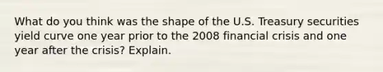 What do you think was the shape of the U.S. Treasury securities yield curve one year prior to the 2008 financial crisis and one year after the crisis? Explain.