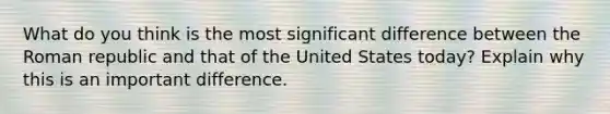 What do you think is the most significant difference between the Roman republic and that of the United States today? Explain why this is an important difference.