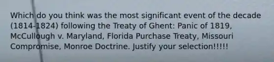 Which do you think was the most significant event of the decade (1814-1824) following the Treaty of Ghent: Panic of 1819, McCullough v. Maryland, Florida Purchase Treaty, Missouri Compromise, Monroe Doctrine. Justify your selection!!!!!