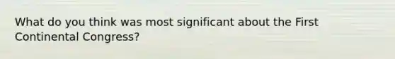 What do you think was most significant about the First Continental Congress?
