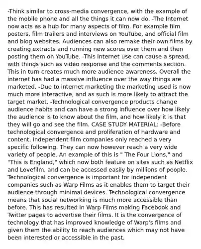 -Think similar to cross-media convergence, with the example of the mobile phone and all the things it can now do. -The Internet now acts as a hub for many aspects of film. For example film posters, film trailers and interviews on YouTube, and official film and blog websites. Audiences can also remake their own films by creating extracts and running new scores over them and then posting them on YouTube. -This Internet use can cause a spread, with things such as video response and the comments section. This in turn creates much more audience awareness. Overall the internet has had a massive influence over the way things are marketed. -Due to internet marketing the marketing used is now much more interactive, and as such is more likely to attract the target market. -Technological convergence products change audience habits and can have a strong influence over how likely the audience is to know about the film, and how likely it is that they will go and see the film. CASE STUDY MATERIAL: -Before technological convergence and proliferation of hardware and content, independent film companies only reached a very specific following. They can now however reach a very wide variety of people. An example of this is " The Four Lions," and "This is England," which now both feature on sites such as Netflix and Lovefilm, and can be accessed easily by millions of people. Technological convergence is important for independent companies such as Warp Films as it enables them to target their audience through minimal devices. Technological convergence means that social networking is much more accessible than before. This has resulted in Warp Films making Facebook and Twitter pages to advertise their films. It is the convergence of technology that has improved knowledge of Warp's films and given them the ability to reach audiences which may not have been interested or accessible in the past.