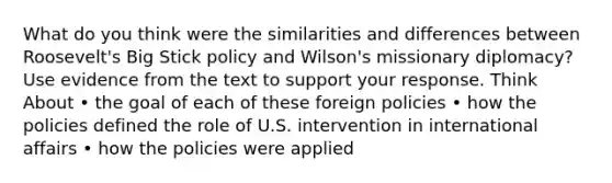 What do you think were the similarities and differences between Roosevelt's Big Stick policy and Wilson's missionary diplomacy? Use evidence from the text to support your response. Think About • the goal of each of these foreign policies • how the policies defined the role of U.S. intervention in international affairs • how the policies were applied