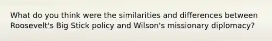 What do you think were the similarities and differences between Roosevelt's Big Stick policy and Wilson's missionary diplomacy?