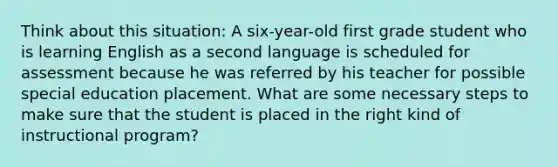 Think about this situation: A six-year-old first grade student who is learning English as a second language is scheduled for assessment because he was referred by his teacher for possible special education placement. What are some necessary steps to make sure that the student is placed in the right kind of instructional program?