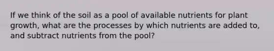 If we think of the soil as a pool of available nutrients for plant growth, what are the processes by which nutrients are added to, and subtract nutrients from the pool?