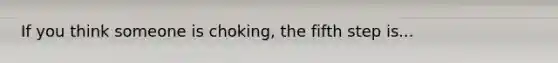 If you think someone is choking, the fifth step is...