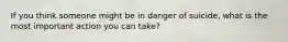 If you think someone might be in danger of suicide, what is the most important action you can take?