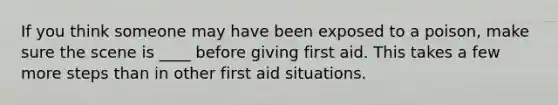 If you think someone may have been exposed to a poison, make sure the scene is ____ before giving first aid. This takes a few more steps than in other first aid situations.