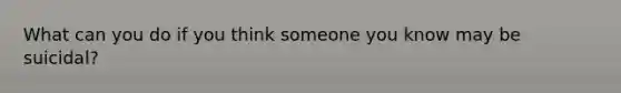 What can you do if you think someone you know may be suicidal?