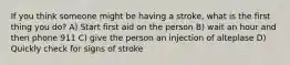 If you think someone might be having a stroke, what is the first thing you do? A) Start first aid on the person B) wait an hour and then phone 911 C) give the person an injection of alteplase D) Quickly check for signs of stroke