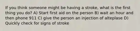 If you think someone might be having a stroke, what is the first thing you do? A) Start first aid on the person B) wait an hour and then phone 911 C) give the person an injection of alteplase D) Quickly check for signs of stroke