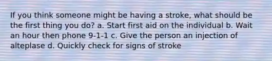 If you think someone might be having a stroke, what should be the first thing you do? a. Start first aid on the individual b. Wait an hour then phone 9-1-1 c. Give the person an injection of alteplase d. Quickly check for signs of stroke