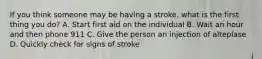 If you think someone may be having a stroke, what is the first thing you do? A. Start first aid on the individual B. Wait an hour and then phone 911 C. Give the person an injection of alteplase D. Quickly check for signs of stroke