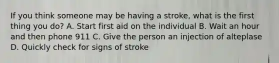 If you think someone may be having a stroke, what is the first thing you do? A. Start first aid on the individual B. Wait an hour and then phone 911 C. Give the person an injection of alteplase D. Quickly check for signs of stroke