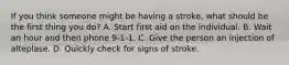 If you think someone might be having a stroke, what should be the first thing you do? A. Start first aid on the individual. B. Wait an hour and then phone 9-1-1. C. Give the person an injection of alteplase. D. Quickly check for signs of stroke.