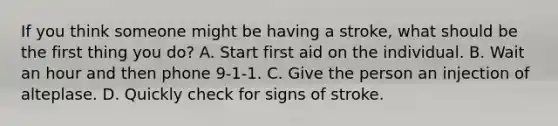 If you think someone might be having a stroke, what should be the first thing you do? A. Start first aid on the individual. B. Wait an hour and then phone 9-1-1. C. Give the person an injection of alteplase. D. Quickly check for signs of stroke.