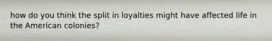 how do you think the split in loyalties might have affected life in the American colonies?