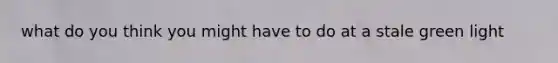 what do you think you might have to do at a stale green light