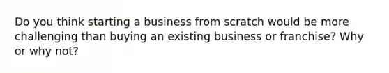 Do you think starting a business from scratch would be more challenging than buying an existing business or franchise? Why or why not?