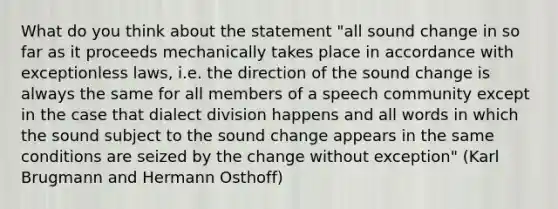 What do you think about the statement "all sound change in so far as it proceeds mechanically takes place in accordance with exceptionless laws, i.e. the direction of the sound change is always the same for all members of a speech community except in the case that dialect division happens and all words in which the sound subject to the sound change appears in the same conditions are seized by the change without exception" (Karl Brugmann and Hermann Osthoff)