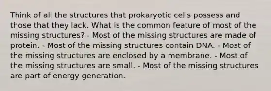 Think of all the structures that prokaryotic cells possess and those that they lack. What is the common feature of most of the missing structures? - Most of the missing structures are made of protein. - Most of the missing structures contain DNA. - Most of the missing structures are enclosed by a membrane. - Most of the missing structures are small. - Most of the missing structures are part of energy generation.