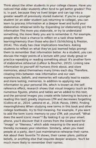 Think about the other students in your college classes. Have you noticed that older students often tend to get better grades? This is, in part, because they've lived longer and can tap into a greater wealth of previously stored material. If you're a younger student (or an older student just returning to college), you can learn to process information at a deeper level and build your elaborative rehearsal skills by: Expanding (or elaborating on) the information The more you elaborate, or try to understand something, the more likely you are to remember it. For example, people who have a chance to reflect on a task show better learning/memory than those who don't (Schlichting & Preston, 2014). This study has clear implications teachers. Asking students to reflect on what they've just learned helps prompt them to remember that information better. As a student, you can discuss the major points of a lecture with your study group or practice repeating or reading something aloud. It's another form of elaborative rehearsal (Lafleur & Boucher, 2015). Linking new information to yourself All humans think about, and store memories, about themselves many times each day. Therefore, creating links between new information and our own experiences, beliefs, and memories will naturally lead to easier, and more lasting, memories. In addition to applying new information to your personal life, which is known as the self-reference effect, research shows that visual imagery (such as the numerous figures, photos and tables we've added to this text, and the personal images you create while listening to lectures or reading this text) greatly improves LTM and decreases forgetting (Collins et al., 2014; Leblond et al., 2016; Paivio, 1995). Finding meaningfulness When studying new terms in this book and other college textbooks, try to find meaning. For example, if you want to add the term iconic memory to your LTM, ask yourself, "What does the word iconic mean"? By looking it up on your smart phone, you'll discover that it comes from the Greek word for "image" or "likeness," which adds meaning to the word and thereby increases your retention. Similarly, when you meet people at a party, don't just maintenance-rehearse their name. Ask about their favorite TV shows, their career plans, political beliefs, or anything else that requires deeper analysis. You'll be much more likely to remember their names.