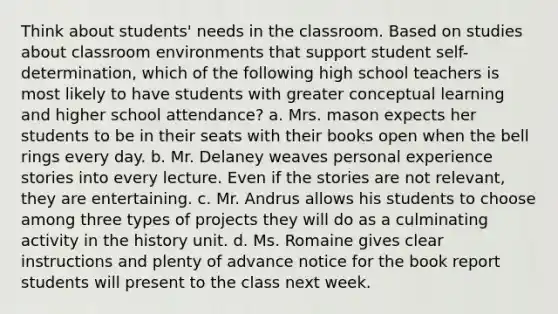 Think about students' needs in the classroom. Based on studies about classroom environments that support student self-determination, which of the following high school teachers is most likely to have students with greater conceptual learning and higher school attendance? a. Mrs. mason expects her students to be in their seats with their books open when the bell rings every day. b. Mr. Delaney weaves personal experience stories into every lecture. Even if the stories are not relevant, they are entertaining. c. Mr. Andrus allows his students to choose among three types of projects they will do as a culminating activity in the history unit. d. Ms. Romaine gives clear instructions and plenty of advance notice for the book report students will present to the class next week.