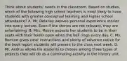 Think about students' needs in the classroom. Based on studies, which of the following high school teachers is most likely to have students with greater conceptual learning and higher school attendance? A. Mr. Delaney weaves personal experience stories into every lecture. Even if the stories are not relevant, they are entertaining. B. Mrs. Mason expects her students to be in their seats with their books open when the bell rings every day. C. Ms. Romine gives clear instructions and plenty of advance notice for the book report students will present to the class next week. D. Mr. Andrus allows his students to choose among three types of projects they will do as a culminating activity in the history unit.