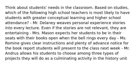 Think about students' needs in the classroom. Based on studies, which of the following high school teachers is most likely to have students with greater conceptual learning and higher school attendance? - Mr. Delaney weaves personal experience stories into every lecture. Even if the stories are not relevant, they are entertaining - Mrs. Mason expects her students to be in their seats with their books open when the bell rings every day - Ms. Romine gives clear instructions and plenty of advance notice for the book report students will present to the class next week - Mr. Andrus allows his students to choose among three types of projects they will do as a culminating activity in the history unit