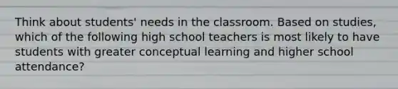 Think about students' needs in the classroom. Based on studies, which of the following high school teachers is most likely to have students with greater conceptual learning and higher school attendance?