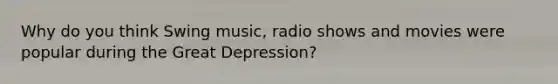 Why do you think Swing music, radio shows and movies were popular during the Great Depression?