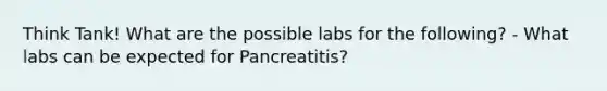 Think Tank! What are the possible labs for the following? - What labs can be expected for Pancreatitis?