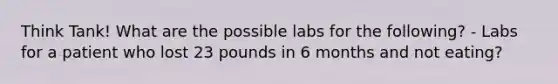 Think Tank! What are the possible labs for the following? - Labs for a patient who lost 23 pounds in 6 months and not eating?