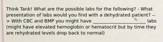 Think Tank! What are the possible labs for the following? - What presentation of labs would you find with a dehydrated patient? --> With CBC and BMP you might have _______________________ labs (might have elevated hemoglobin or hematocrit but by time they are rehydrated levels drop back to normal)