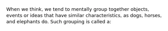 When we think, we tend to mentally group together objects, events or ideas that have similar characteristics, as dogs, horses, and elephants do. Such grouping is called a: