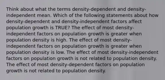 Think about what the terms density-dependent and density-independent mean. Which of the following statements about how density-dependent and density-independent factors affect population growth is TRUE? The effect of most density-independent factors on population growth is greater when population density is high. The effect of most density-independent factors on population growth is greater when population density is low. The effect of most density-independent factors on population growth is not related to population density. The effect of most density-dependent factors on population growth is not related to population density.