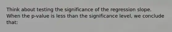 Think about testing the significance of the regression slope. When the p-value is less than the significance level, we conclude that: