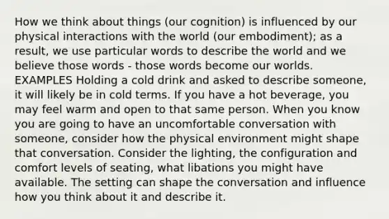 How we think about things (our cognition) is influenced by our physical interactions with the world (our embodiment); as a result, we use particular words to describe the world and we believe those words - those words become our worlds. EXAMPLES Holding a cold drink and asked to describe someone, it will likely be in cold terms. If you have a hot beverage, you may feel warm and open to that same person. When you know you are going to have an uncomfortable conversation with someone, consider how the physical environment might shape that conversation. Consider the lighting, the configuration and comfort levels of seating, what libations you might have available. The setting can shape the conversation and influence how you think about it and describe it.