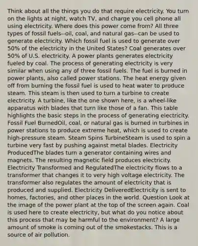 Think about all the things you do that require electricity. You turn on the lights at night, watch TV, and charge you cell phone all using electricity. Where does this power come from? All three types of fossil fuels--oil, coal, and natural gas--can be used to generate electricity. Which fossil fuel is used to generate over 50% of the electricity in the United States? Coal generates over 50% of U.S. electricity. A power plants generates electricity fueled by coal. The process of generating electricity is very similar when using any of three fossil fuels. The fuel is burned in power plants, also called power stations. The heat energy given off from burning the fossil fuel is used to heat water to produce steam. This steam is then used to turn a turbine to create electricity. A turbine, like the one shown here, is a wheel-like apparatus with blades that turn like those of a fan. This table highlights the basic steps in the process of generating electricity. Fossil Fuel BurnedOil, coal, or natural gas is burned in turbines in power stations to produce extreme heat, which is used to create high-pressure steam. Steam Spins TurbineSteam is used to spin a turbine very fast by pushing against metal blades. Electricity ProducedThe blades turn a generator containing wires and magnets. The resulting magnetic field produces electricity. Electricity Transformed and RegulatedThe electricity flows to a transformer that changes it to very high voltage electricity. The transformer also regulates the amount of electricity that is produced and supplied. Electricity DeliveredElectricity is sent to homes, factories, and other places in the world. Question Look at the image of the power plant at the top of the screen again. Coal is used here to create electricity, but what do you notice about this process that may be harmful to the environment? A large amount of smoke is coming out of the smokestacks. This is a source of air pollution.