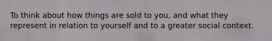 To think about how things are sold to you, and what they represent in relation to yourself and to a greater social context.