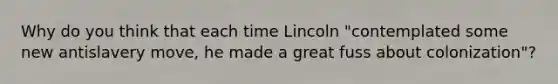 Why do you think that each time Lincoln "contemplated some new antislavery move, he made a great fuss about colonization"?