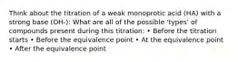 Think about the titration of a weak monoprotic acid (HA) with a strong base (OH-): What are all of the possible 'types' of compounds present during this titration: • Before the titration starts • Before the equivalence point • At the equivalence point • After the equivalence point