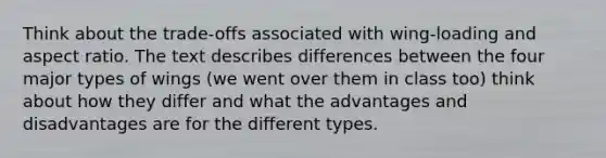 Think about the trade-offs associated with wing-loading and aspect ratio. The text describes differences between the four major types of wings (we went over them in class too) think about how they differ and what the advantages and disadvantages are for the different types.