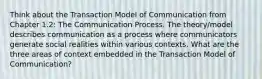 Think about the Transaction Model of Communication from Chapter 1.2: The Communication Process. The theory/model describes communication as a process where communicators generate social realities within various contexts. What are the three areas of context embedded in the Transaction Model of Communication?