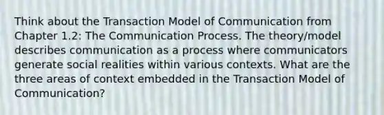 Think about the Transaction Model of Communication from Chapter 1.2: The Communication Process. The theory/model describes communication as a process where communicators generate social realities within various contexts. What are the three areas of context embedded in the Transaction Model of Communication?