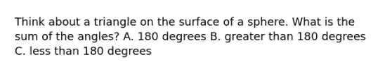 Think about a triangle on the surface of a sphere. What is the sum of the angles? A. 180 degrees B. greater than 180 degrees C. less than 180 degrees