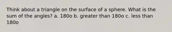 Think about a triangle on the surface of a sphere. What is the sum of the angles? a. 180o b. greater than 180o c. <a href='https://www.questionai.com/knowledge/k7BtlYpAMX-less-than' class='anchor-knowledge'>less than</a> 180o