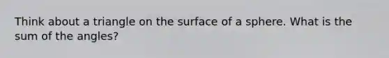 Think about a triangle on the surface of a sphere. What is the sum of the angles?