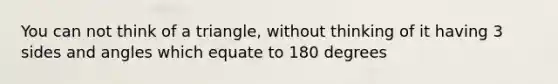 You can not think of a triangle, without thinking of it having 3 sides and angles which equate to 180 degrees