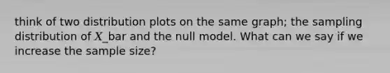 think of two distribution plots on the same graph; the sampling distribution of 𝑋_bar and the null model. What can we say if we increase the sample size?